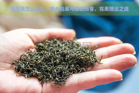 普洱茶怎么送礼：精心包装与送达顾客，完美赠送之道