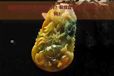 和田玉裂纹会自动愈合吗？裂纹自动愈合时间？扩大吗？