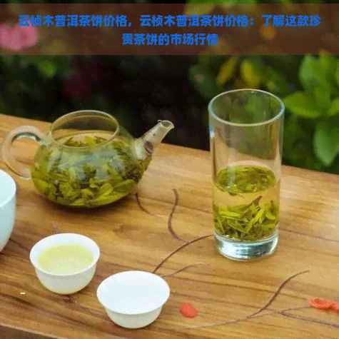 云桢木普洱茶饼价格，云桢木普洱茶饼价格：了解这款珍贵茶饼的市场行情