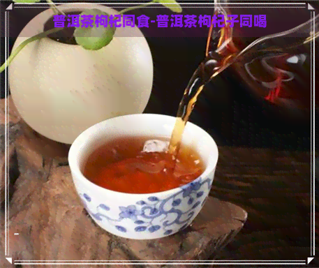 普洱茶枸杞同食-普洱茶枸杞子同喝