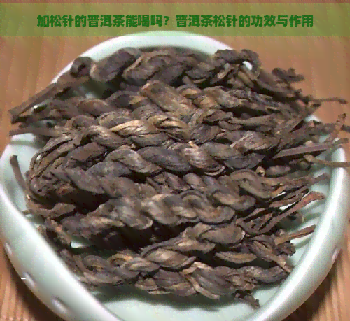 加松针的普洱茶能喝吗？普洱茶松针的功效与作用