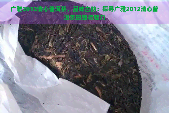 广雅2012清心普洱茶，品味古韵：探寻广雅2012清心普洱茶的独特魅力