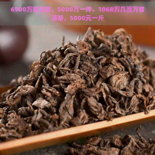 6500万普洱茶，5000万一件，1068万几百万普洱茶，5000元一斤