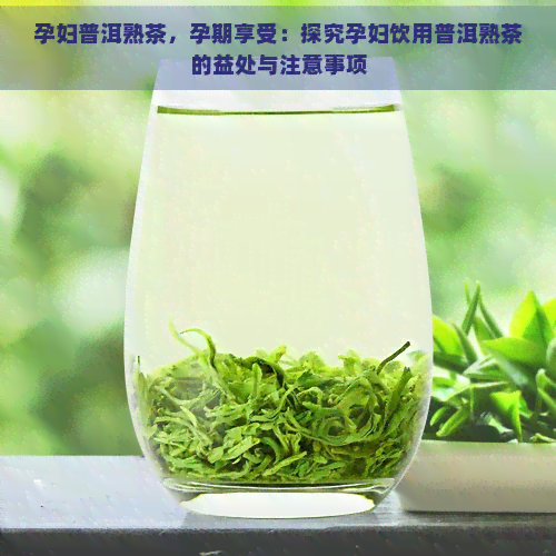 孕妇普洱熟茶，孕期享受：探究孕妇饮用普洱熟茶的益处与注意事项