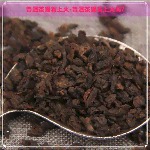 普洱茶喝着上火-普洱茶喝着上火吗?