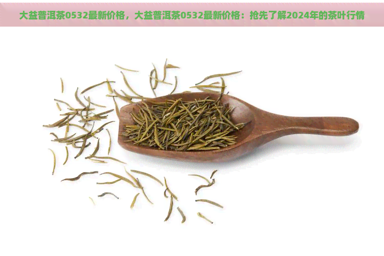 大益普洱茶0532最新价格，大益普洱茶0532最新价格：抢先了解2024年的茶叶行情