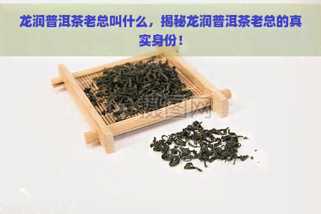 龙润普洱茶老总叫什么，揭秘龙润普洱茶老总的真实身份！