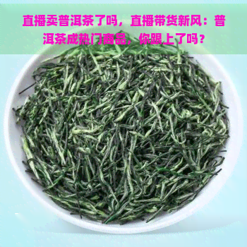 直播卖普洱茶了吗，直播带货新风：普洱茶成热门商品，你跟上了吗？