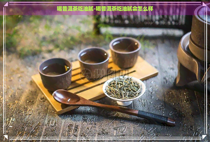 喝普洱茶吃油腻-喝普洱茶吃油腻会怎么样