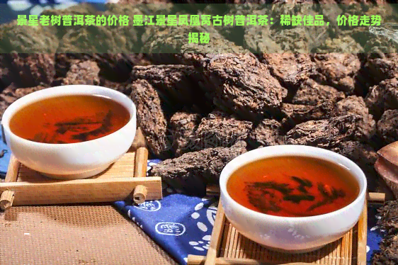 景星老树普洱茶的价格 墨江景星凤凰窝古树普洱茶：稀缺佳品，价格走势揭秘