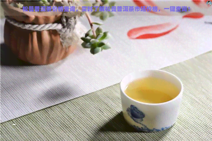 松曼普洱茶价格查询，实时了解松曼普洱茶市场价格，一键查询！