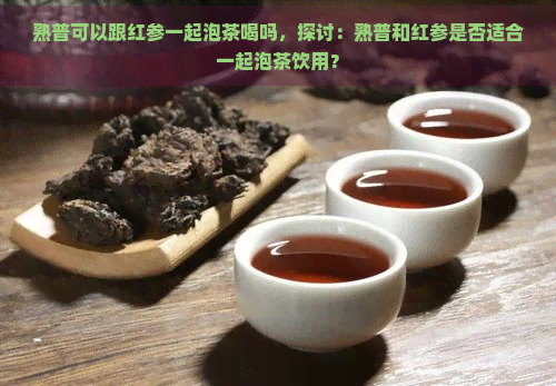 熟普可以跟红参一起泡茶喝吗，探讨：熟普和红参是否适合一起泡茶饮用？