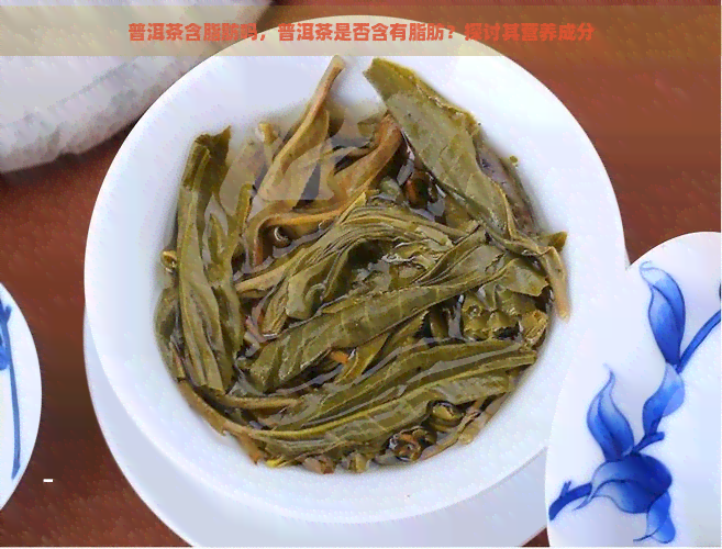 普洱茶含脂肪吗，普洱茶是否含有脂肪？探讨其营养成分