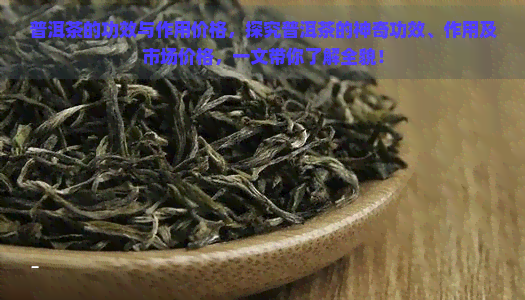 普洱茶的功效与作用价格，探究普洱茶的神奇功效、作用及市场价格，一文带你了解全貌！