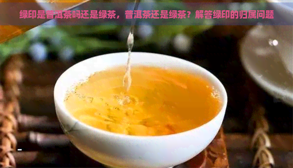 绿印是普洱茶吗还是绿茶，普洱茶还是绿茶？解答绿印的归属问题