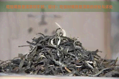 吃饭喝熟普洱茶好不好，探讨：吃饭时喝熟普洱茶的好处与坏处