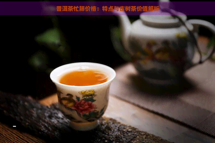 普洱茶忙肺价格：特点与古树茶价值解析