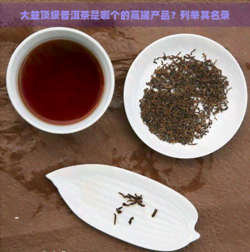 大益顶级普洱茶是哪个的高端产品？列举其名录