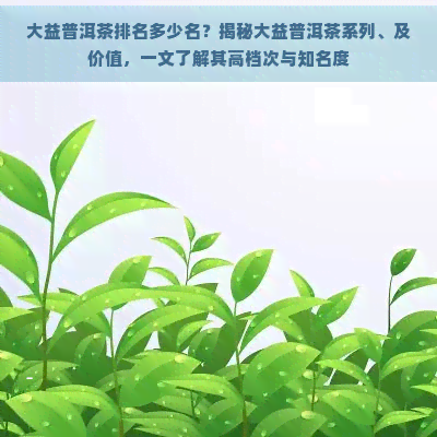 大益普洱茶排名多少名？揭秘大益普洱茶系列、及价值，一文了解其高档次与知名度