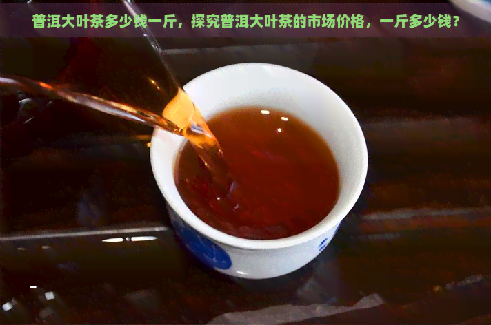 普洱大叶茶多少钱一斤，探究普洱大叶茶的市场价格，一斤多少钱？