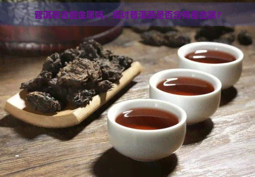 普洱茶含重金属吗，探讨普洱茶是否含有重金属？