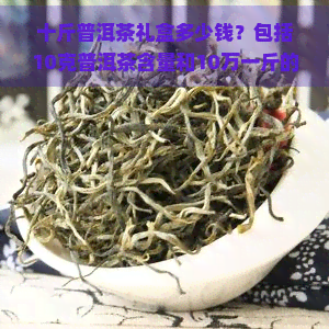 十斤普洱茶礼盒多少钱？包括10克普洱茶含量和10万一斤的价格信息