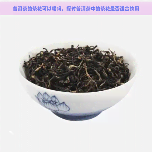 普洱茶的茶花可以喝吗，探讨普洱茶中的茶花是否适合饮用