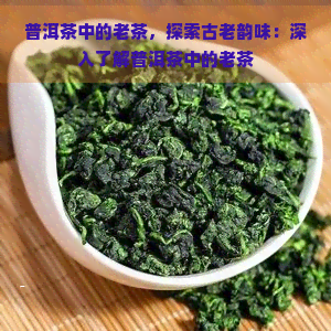 普洱茶中的老茶，探索古老韵味：深入了解普洱茶中的老茶