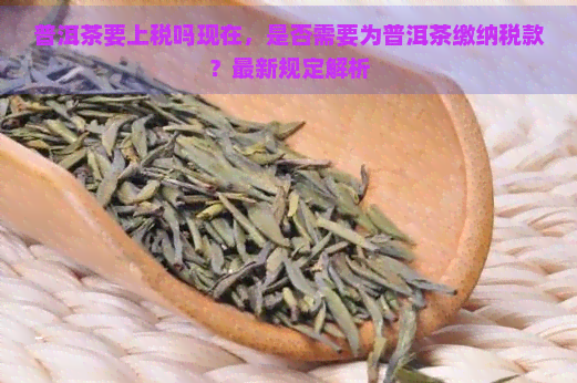 普洱茶要上税吗现在，是否需要为普洱茶缴纳税款？最新规定解析