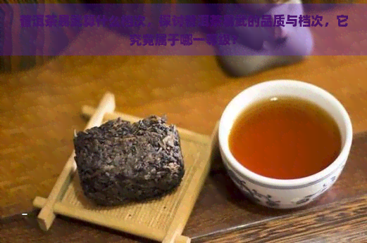 普洱茶易武算什么档次，探讨普洱茶易武的品质与档次，它究竟属于哪一等级？