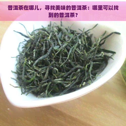 普洱茶在哪儿，寻找美味的普洱茶：哪里可以找到的普洱茶？