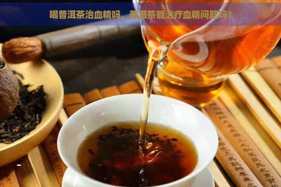 喝普洱茶治血精吗，普洱茶能治疗血精问题吗？