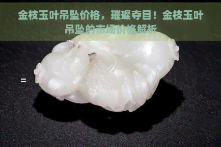 金枝玉叶吊坠价格，璀璨夺目！金枝玉叶吊坠的市场价格解析