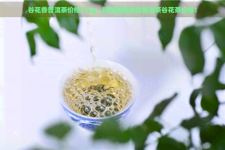 谷花香普洱茶价格375g - 探寻更优质的普洱茶谷花茶价格！