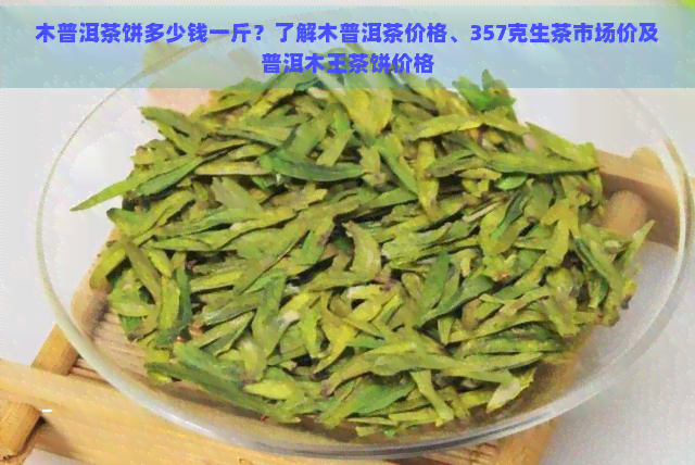 木普洱茶饼多少钱一斤？了解木普洱茶价格、357克生茶市场价及普洱木王茶饼价格