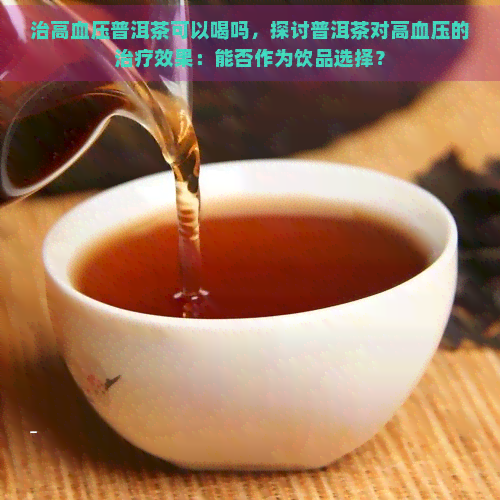 治高血压普洱茶可以喝吗，探讨普洱茶对高血压的治疗效果：能否作为饮品选择？