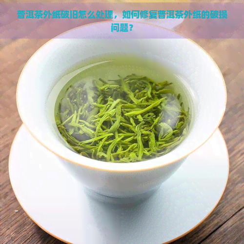 普洱茶外纸破旧怎么处理，如何修复普洱茶外纸的破损问题？