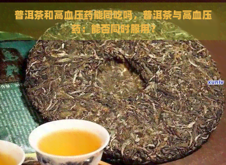 普洱茶和高血压药能同吃吗，普洱茶与高血压药：能否同时服用？