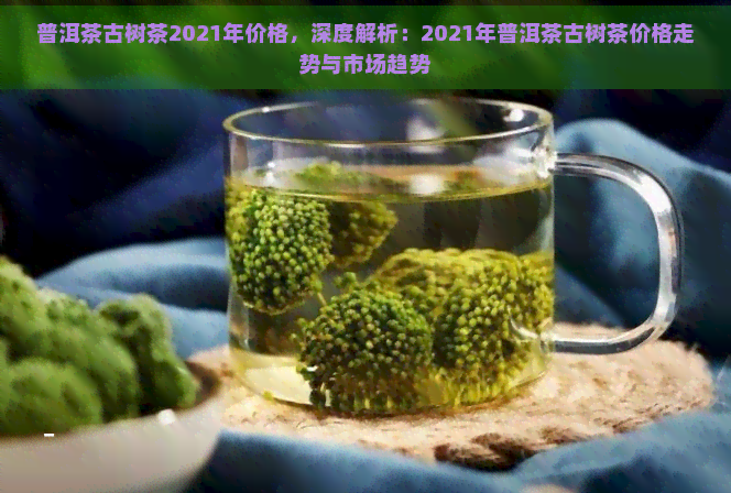 普洱茶古树茶2021年价格，深度解析：2021年普洱茶古树茶价格走势与市场趋势