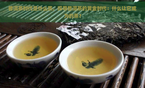 普洱茶时代是什么茶，探寻普洱茶的黄金时代：什么让它成为的茶？