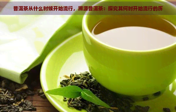 普洱茶从什么时候开始流行，溯源普洱茶：探究其何时开始流行的历