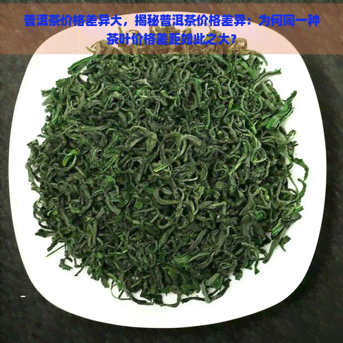 普洱茶价格差异大，揭秘普洱茶价格差异：为何同一种茶叶价格差距如此之大？